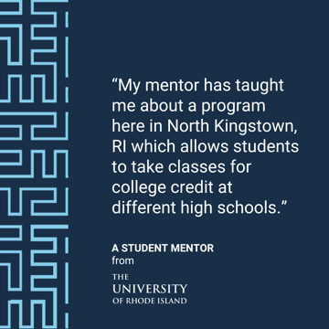 “My mentor has taught me about a program here in North Kingstown, RI which allows students  to take classes for college credit at different high schools.” - A Student Mentee